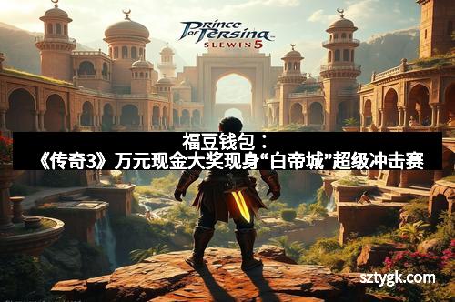 福豆钱包：《传奇3》万元现金大奖现身“白帝城”超级冲击赛