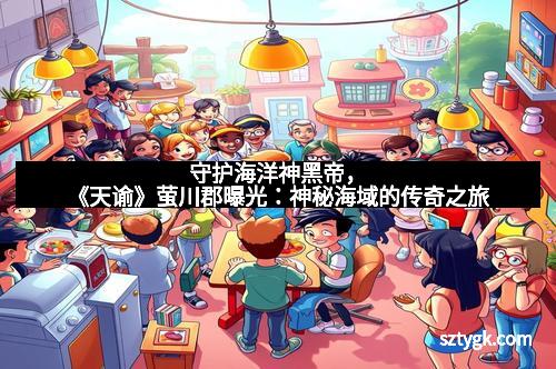 守护海洋神黑帝，《天谕》萤川郡曝光：神秘海域的传奇之旅